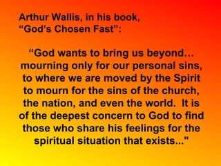 Arthur Wallis, in his book, “ God’s Chosen Fast”: “ God wants to bring us beyond…mourning only for our personal sins, to where we are moved by the Spirit to mourn for the sins of the church, the nation, and even the world.  It is of the deepest concern to God to find those who share his feelings for the spiritual situation that exists..." 