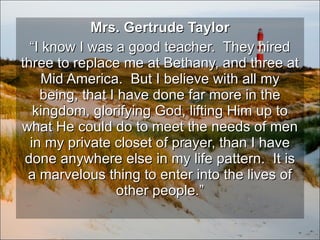 Mrs. Gertrude Taylor “ I know I was a good teacher.  They hired three to replace me at Bethany, and three at Mid America.  But I believe with all my being, that I have done far more in the kingdom, glorifying God, lifting Him up to what He could do to meet the needs of men in my private closet of prayer, than I have done anywhere else in my life pattern.  It is a marvelous thing to enter into the lives of other people.” 