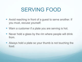 SERVING FOOD
 Avoid reaching in front of a guest to serve another. If
you must, excuse yourself.
 Warn a customer if a plate you are serving is hot.
 Never hold a glass by the rim where people will drink
from.
 Always hold a plate so your thumb is not touching the
food.
 
