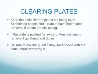CLEARING PLATES
 Keep the table clear of plates not being used.
Sometimes people find it rude to have their plates
removed if others are still eating.
 If the plate is pushed far away, or they ask you to
remove it go ahead and do so.
 Be sure to ask the guest if they are finished with the
plate before removing it.
 