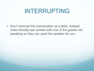 INTERRUPTING
 Don’t interrupt the conversation at a table. Instead
make friendly eye contact with one of the guests not
speaking so they can quiet the speaker for you.
 