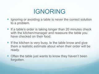 IGNORING
 Ignoring or avoiding a table is never the correct solution
to a problem.
 If a table’s order is taking longer than 20 minutes check
with the kitchen/manager and reassure the table you
have checked on their food.
 If the kitchen is very busy, le the table know and give
them a realistic estimate about when their order will be
ready.
 Often the table just wants to know they haven’t been
forgotten.
 