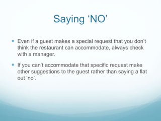  Even if a guest makes a special request that you don’t
think the restaurant can accommodate, always check
with a manager.
 If you can’t accommodate that specific request make
other suggestions to the guest rather than saying a flat
out ‘no’.
Saying ‘NO’
 