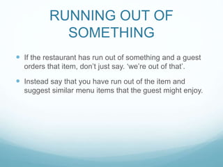 RUNNING OUT OF
SOMETHING
 If the restaurant has run out of something and a guest
orders that item, don’t just say. ‘we’re out of that’.
 Instead say that you have run out of the item and
suggest similar menu items that the guest might enjoy.
 