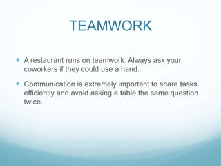 TEAMWORK
 A restaurant runs on teamwork. Always ask your
coworkers if they could use a hand.
 Communication is extremely important to share tasks
efficiently and avoid asking a table the same question
twice.
 
