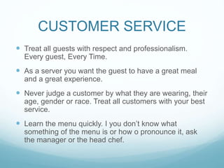 CUSTOMER SERVICE
 Treat all guests with respect and professionalism.
Every guest, Every Time.
 As a server you want the guest to have a great meal
and a great experience.
 Never judge a customer by what they are wearing, their
age, gender or race. Treat all customers with your best
service.
 Learn the menu quickly. I you don’t know what
something of the menu is or how o pronounce it, ask
the manager or the head chef.
 