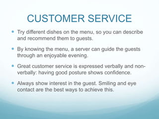 CUSTOMER SERVICE
 Try different dishes on the menu, so you can describe
and recommend them to guests.
 By knowing the menu, a server can guide the guests
through an enjoyable evening.
 Great customer service is expressed verbally and non-
verbally: having good posture shows confidence.
 Always show interest in the guest. Smiling and eye
contact are the best ways to achieve this.
 