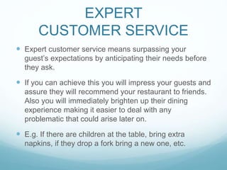 EXPERT
CUSTOMER SERVICE
 Expert customer service means surpassing your
guest’s expectations by anticipating their needs before
they ask.
 If you can achieve this you will impress your guests and
assure they will recommend your restaurant to friends.
Also you will immediately brighten up their dining
experience making it easier to deal with any
problematic that could arise later on.
 E.g. If there are children at the table, bring extra
napkins, if they drop a fork bring a new one, etc.
 