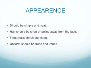 APPEARENCE
 Should be simple and neat.
 Hair should be short or pulled away from the face.
 Fingernails should be clean.
 Uniform should be fresh and ironed.
 