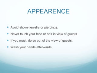 APPEARENCE
 Avoid showy jewelry or piercings.
 Never touch your face or hair in view of guests.
 If you must, do so out of the view of guests.
 Wash your hands afterwards.
 