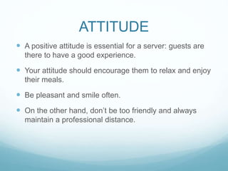 ATTITUDE
 A positive attitude is essential for a server: guests are
there to have a good experience.
 Your attitude should encourage them to relax and enjoy
their meals.
 Be pleasant and smile often.
 On the other hand, don’t be too friendly and always
maintain a professional distance.
 