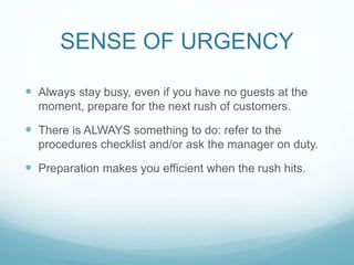 SENSE OF URGENCY
 Always stay busy, even if you have no guests at the
moment, prepare for the next rush of customers.
 There is ALWAYS something to do: refer to the
procedures checklist and/or ask the manager on duty.
 Preparation makes you efficient when the rush hits.
 