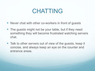 CHATTING
 Never chat with other co-workers in front of guests
 The guests might not be your table, but if they need
something they will become frustrated watching servers
chat.
 Talk to other servers out of view of the guests, keep it
concise, and always keep an eye on the counter and
entrance areas.
 