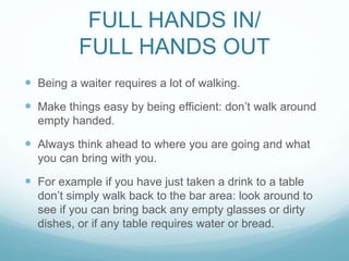 FULL HANDS IN/
FULL HANDS OUT
 Being a waiter requires a lot of walking.
 Make things easy by being efficient: don’t walk around
empty handed.
 Always think ahead to where you are going and what
you can bring with you.
 For example if you have just taken a drink to a table
don’t simply walk back to the bar area: look around to
see if you can bring back any empty glasses or dirty
dishes, or if any table requires water or bread.
 