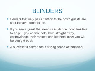 BLINDERS
 Servers that only pay attention to their own guests are
said to have ‘blinders’ on.
 If you see a guest that needs assistance, don’t hesitate
to help. If you cannot help them straight away,
acknowledge their request and let them know you will
be straight back.
 A successful server has a strong sense of teamwork.
 