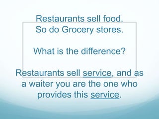 Restaurants sell food.
So do Grocery stores.
What is the difference?
Restaurants sell service, and as
a waiter you are the one who
provides this service.
 