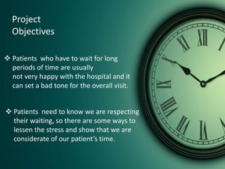 Project
Objectives
 Patients who have to wait for long
periods of time are usually
not very happy with the hospital and it
can set a bad tone for the overall visit.
 Patients need to know we are respecting
their waiting, so there are some ways to
lessen the stress and show that we are
considerate of our patient’s time.
 