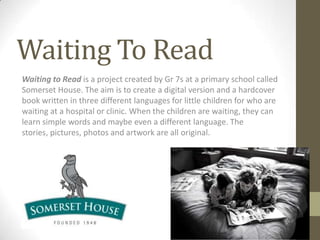 Waiting To Read
Waiting to Read is a project created by Gr 7s at a primary school called
Somerset House. The aim is to create a digital version and a hardcover
book written in three different languages for little children for who are
waiting at a hospital or clinic. When the children are waiting, they can
learn simple words and maybe even a different language. The
stories, pictures, photos and artwork are all original.
 
