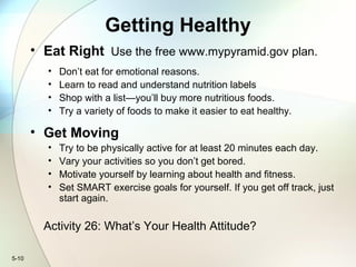 5-10
Getting Healthy
• Eat Right Use the free www.mypyramid.gov plan.
• Don’t eat for emotional reasons.
• Learn to read and understand nutrition labels
• Shop with a list—you’ll buy more nutritious foods.
• Try a variety of foods to make it easier to eat healthy.
• Get Moving
• Try to be physically active for at least 20 minutes each day.
• Vary your activities so you don’t get bored.
• Motivate yourself by learning about health and fitness.
• Set SMART exercise goals for yourself. If you get off track, just
start again.
Activity 26: What’s Your Health Attitude?
 
