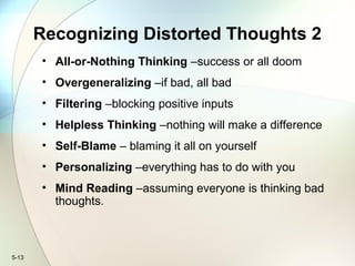 5-13
Recognizing Distorted Thoughts 2
• All-or-Nothing Thinking –success or all doom
• Overgeneralizing –if bad, all bad
• Filtering –blocking positive inputs
• Helpless Thinking –nothing will make a difference
• Self-Blame – blaming it all on yourself
• Personalizing –everything has to do with you
• Mind Reading –assuming everyone is thinking bad
thoughts.
 
