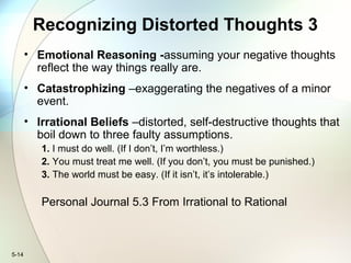 5-14
Recognizing Distorted Thoughts 3
• Emotional Reasoning -assuming your negative thoughts
reflect the way things really are.
• Catastrophizing –exaggerating the negatives of a minor
event.
• Irrational Beliefs –distorted, self-destructive thoughts that
boil down to three faulty assumptions.
1. I must do well. (If I don’t, I’m worthless.)
2. You must treat me well. (If you don’t, you must be punished.)
3. The world must be easy. (If it isn’t, it’s intolerable.)
Personal Journal 5.3 From Irrational to Rational
 