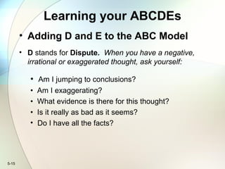 5-15
Learning your ABCDEs
• Adding D and E to the ABC Model
• D stands for Dispute. When you have a negative,
irrational or exaggerated thought, ask yourself:
• Am I jumping to conclusions?
• Am I exaggerating?
• What evidence is there for this thought?
• Is it really as bad as it seems?
• Do I have all the facts?
 