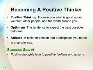 5-3
Becoming A Positive Thinker
• Positive Thinking Focusing on what is good about
yourself, other people, and the world around you.
• Optimism The tendency to expect the best possible
outcome.
• Attitude A belief or opinion that predisposes you to act
in a certain way.
Success Secret
• Positive thoughts lead to positive feelings and actions.
 