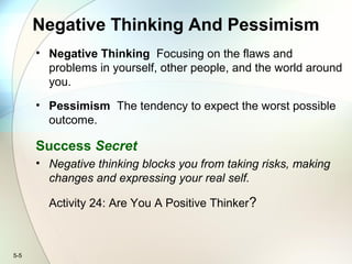 5-5
Negative Thinking And Pessimism
• Negative Thinking Focusing on the flaws and
problems in yourself, other people, and the world around
you.
• Pessimism The tendency to expect the worst possible
outcome.
Success Secret
• Negative thinking blocks you from taking risks, making
changes and expressing your real self.
Activity 24: Are You A Positive Thinker?
 
