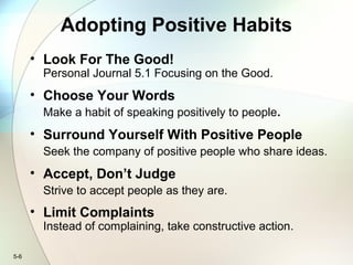 5-6
Adopting Positive Habits
• Look For The Good!
Personal Journal 5.1 Focusing on the Good.
• Choose Your Words
Make a habit of speaking positively to people.
• Surround Yourself With Positive People
Seek the company of positive people who share ideas.
• Accept, Don’t Judge
Strive to accept people as they are.
• Limit Complaints
Instead of complaining, take constructive action.
 
