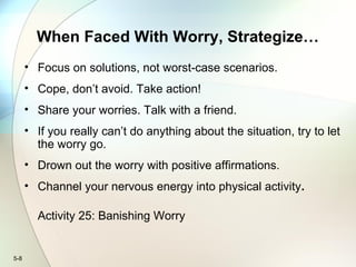 5-8
When Faced With Worry, Strategize…
• Focus on solutions, not worst-case scenarios.
• Cope, don’t avoid. Take action!
• Share your worries. Talk with a friend.
• If you really can’t do anything about the situation, try to let
the worry go.
• Drown out the worry with positive affirmations.
• Channel your nervous energy into physical activity.
Activity 25: Banishing Worry
 