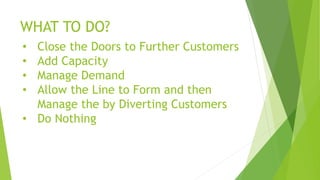 WHAT TO DO?
• Close the Doors to Further Customers
• Add Capacity
• Manage Demand
• Allow the Line to Form and then
Manage the by Diverting Customers
• Do Nothing
 
