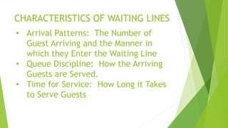 CHARACTERISTICS OF WAITING LINES
• Arrival Patterns: The Number of
Guest Arriving and the Manner in
which they Enter the Waiting Line
• Queue Discipline: How the Arriving
Guests are Served.
• Time for Service: How Long it Takes
to Serve Guests
 