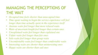 MANAGING THE PERCEPTIONS OF
THE WAIT
• Occupied time feels shorter than unoccupied time.
• Time spent waiting to begin the service experience will feel
longer than time actually spent in the experience itself
• Anxious waits feel longer that more relaxed waits
• Waits of uncertain length feel longer that certain ones
• Unexplained waits feel longer than explained one
• Unfair waits feel longer than fair ones
• Solo waits feel longer than group waits
• Uncomfortable waits feel longer than comfortable waits
• Interesting waits are shorter than uninteresting ones
• Happy waits are shorter than sad ones
 