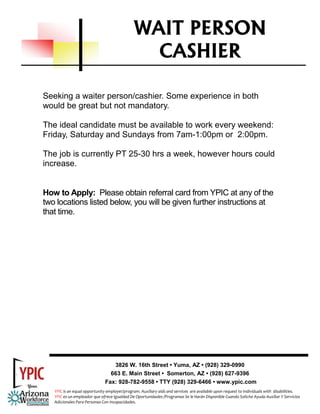 WAIT PERSON
                                                 CASHIER

Seeking a waiter person/cashier. Some experience in both
would be great but not mandatory.

The ideal candidate must be available to work every weekend:
Friday, Saturday and Sundays from 7am-1:00pm or 2:00pm.

The job is currently PT 25-30 hrs a week, however hours could
increase.


How to Apply: Please obtain referral card from YPIC at any of the
two locations listed below, you will be given further instructions at
that time.




                                  3826 W. 16th Street • Yuma, AZ • (928) 329-0990
                                 663 E. Main Street • Somerton, AZ • (928) 627-9396
                               Fax: 928-782-9558 • TTY (928) 329-6466 • www.ypic.com
   YPIC is an equal opportunity employer/program. Auxiliary aids and services  are available upon request to individuals with  disabilities.  
   YPIC es un empleador que ofrece Igualdad De Oportunidades /Programas Se le Harán Disponible Cuando Solicite Ayuda Auxiliar Y Servicios 
   Adicionales Para Personas Con Incapacidades. 
 
