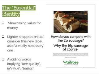 The “Essential”
identity
❏ Showcasing value for
money
❏ Lighter shoppers would
consider this new label
as of a vitally necessary
one .
❏ Avoiding words
implying “low quality”,
ie“value”, “basics”
 