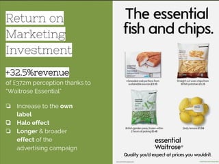 Return on
Marketing
Investment
+32.5%revenue
of £372m perception thanks to
“Waitrose Essential”
❏ Increase to the own
label
❏ Halo effect
❏ Longer & broader
effect of the
advertising campaign
 