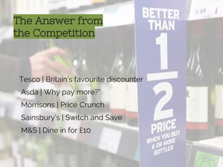 The Answer from
the Competition
Tesco | Britain’s favourite discounter
Asda | Why pay more?”
Morrisons | Price Crunch
Sainsbury’s | Switch and Save
M&S | Dine in for £10
 