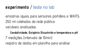 experimento / teste no lab
amostras iguais para sensores portáteis e WAITS
250 ml coletados da rede pública
variáveis analisadas:
Condutividade, Oxigênio Dissolvido e temperatura e pH

7 medições (intervalo de 15min)
registro de dados em planilha para análise

 
