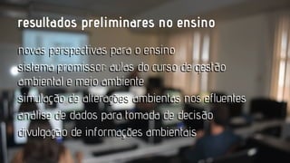 resultados preliminares no ensino
novas perspectivas para o ensino
sistema promissor: aulas do curso de gestão
ambiental e meio ambiente
simulação de alterações ambientas nos efluentes
análise de dados para tomada de decisão
divulgação de informaçoes ambientais
informações

 