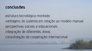 conclusões
estrutura tecnológica montada
vantagens do sistema em relação ao modelo manual
perspectivas sociais e educacionais
integração de diferentes áreas
consolidação da cooperação internacional

 