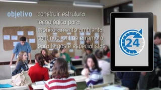 objetivo construir estrutura

tecnológica para
monitoramento ambiental
contínuo, online e remoto
para leigos e especialistas

 