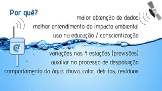 Por quê?

maior obtenção de dados
melhor entendimento do impacto ambiental
uso na educação / conscientização

variações nas 4 estações (previsões)
auxiliar no processo de despoluição
comportamento da água: chuva, calor, detritos, resíduos

 