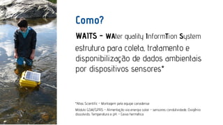 Como?
WAITS - WAter quality InformTion System
estrutura para coleta, tratamento e
disponibilização de dados ambientais
por dispositivos sensores*

*Atlas Scientific - Montagem pela equipe canadense
Módulo GSM/GPRS - Alimentação via energia solar - sensores condutividade, Oxigênio
dissolvido, Temperatura e pH. - Caixa hermética

 