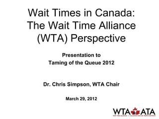Wait Times in Canada:
The Wait Time Alliance
  (WTA) Perspective
        Presentation to
    Taming of the Queue 2012



   Dr. Chris Simpson, WTA Chair

           March 29, 2012
 