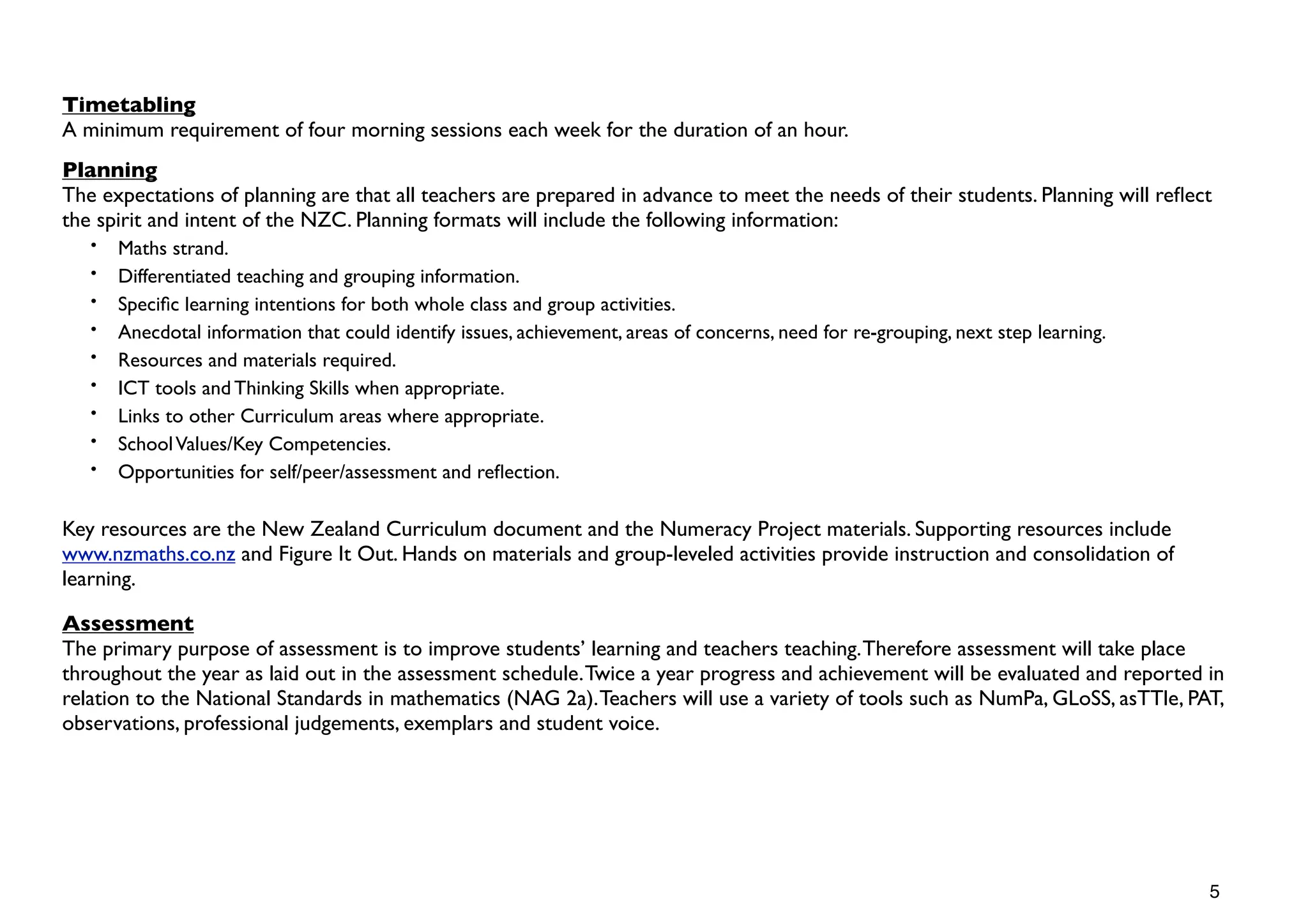 Timetabling
A minimum requirement of four morning sessions each week for the duration of an hour.
Planning
The expectations of planning are that all teachers are prepared in advance to meet the needs of their students. Planning will reﬂect
the spirit and intent of the NZC. Planning formats will include the following information:
   •   Maths strand.
   •   Differentiated teaching and grouping information.
   •   Speciﬁc learning intentions for both whole class and group activities.
   •   Anecdotal information that could identify issues, achievement, areas of concerns, need for re-grouping, next step learning.
   •   Resources and materials required.
   •   ICT tools and Thinking Skills when appropriate.
   •   Links to other Curriculum areas where appropriate.
   •   School Values/Key Competencies.
   •   Opportunities for self/peer/assessment and reﬂection.

Key resources are the New Zealand Curriculum document and the Numeracy Project materials. Supporting resources include
www.nzmaths.co.nz and Figure It Out. Hands on materials and group-leveled activities provide instruction and consolidation of
learning.

Assessment
The primary purpose of assessment is to improve students’ learning and teachers teaching. Therefore assessment will take place
throughout the year as laid out in the assessment schedule. Twice a year progress and achievement will be evaluated and reported in
relation to the National Standards in mathematics (NAG 2a). Teachers will use a variety of tools such as NumPa, GLoSS, asTTle, PAT,
observations, professional judgements, exemplars and student voice.




                                                                                                                                     5
 