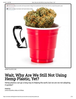 9/16/21, 3:28 PM Wait, Why Are We Still Not Using Hemp Plastic, Yet?
https://cannabis.net/blog/opinion/wait-why-are-we-still-not-using-hemp-plastic-yet 2/12
HEMP PLASTIC USE
Wait, Why Are We Still Not Using
Hemp Plastic, Yet?
Hemp plastics can go a long way to helping the earth, but we are we not adopting
it quicker?
Posted by:

Lemon Knowles, today at 12:00am
 Edit Article (https://cannabis.net/mycannabis/c-blog-entry/update/wait-why-are-we-still-not-using-hemp-plastic-yet)
 Article List (https://cannabis.net/mycannabis/c-blog)
 