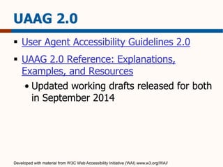 UAAG 2.0 
 User Agent Accessibility Guidelines 2.0 
 UAAG 2.0 Reference: Explanations, 
Examples, and Resources 
• Updated working drafts released for both 
in September 2014 
Developed with material from W3C Web Accessibility Initiative (WAI) www.w3.org/WAI/ 
 