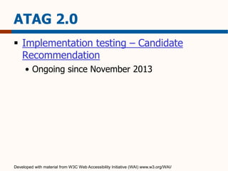 ATAG 2.0 
 Implementation testing – Candidate 
Recommendation 
• Ongoing since November 2013 
Developed with material from W3C Web Accessibility Initiative (WAI) www.w3.org/WAI/ 
 