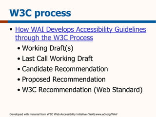 W3C process 
 How WAI Develops Accessibility Guidelines 
through the W3C Process 
• Working Draft(s) 
• Last Call Working Draft 
• Candidate Recommendation 
• Proposed Recommendation 
• W3C Recommendation (Web Standard) 
Developed with material from W3C Web Accessibility Initiative (WAI) www.w3.org/WAI/ 
 