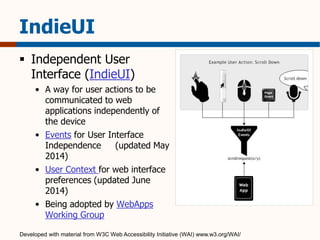 IndieUI 
 Independent User 
Interface (IndieUI) 
• A way for user actions to be 
communicated to web 
applications independently of 
the device 
• Events for User Interface 
Independence (updated May 
2014) 
• User Context for web interface 
preferences (updated June 
2014) 
• Being adopted by WebApps 
Working Group 
Developed with material from W3C Web Accessibility Initiative (WAI) www.w3.org/WAI/ 
 